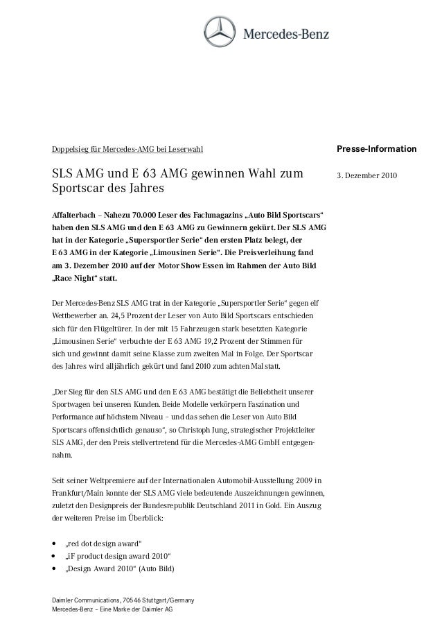 Daimler Communications, 70546 Stuttgart/Germany
Mercedes-Benz – Eine Marke der Daimler AG
Doppelsieg für Mercedes-AMG bei Leserwahl
SLS AMG und E 63 AMG gewinnen Wahl zum
Sportscar des Jahres
Affalterbach – Nahezu 70.000 Leser des Fachmagazins „Auto Bild Sportscars“
haben den SLS AMG und den E 63 AMG zu Gewinnern gekürt. Der SLS AMG
hat in der Kategorie „Supersportler Serie“ den ersten Platz belegt, der
E 63 AMG in der Kategorie „Limousinen Serie“. Die Preisverleihung fand
am 3. Dezember 2010 auf der Motor Show Essen im Rahmen der Auto Bild
„Race Night“ statt.
Der Mercedes-Benz SLS AMG trat in der Kategorie „Supersportler Serie“ gegen elf
Wettbewerber an. 24,5 Prozent der Leser von Auto Bild Sportscars entschieden
sich für den Flügeltürer. In der mit 15 Fahrzeugen stark besetzten Kategorie
„Limousinen Serie“ verbuchte der E 63 AMG 19,2 Prozent der Stimmen für
sich und gewinnt damit seine Klasse zum zweiten Mal in Folge. Der Sportscar
des Jahres wird alljährlich gekürt und fand 2010 zum achten Mal statt.
„Der Sieg für den SLS AMG und den E 63 AMG bestätigt die Beliebtheit unserer
Sportwagen bei unseren Kunden. Beide Modelle verkörpern Faszination und
Performance auf höchstem Niveau – und das sehen die Leser von Auto Bild
Sportscars offensichtlich genauso“, so Christoph Jung, strategischer Projektleiter
SLS AMG, der den Preis stellvertretend für die Mercedes-AMG GmbH entgegen-
nahm.
Seit seiner Weltpremiere auf der Internationalen Automobil-Ausstellung 2009 in
Frankfurt/Main konnte der SLS AMG viele bedeutende Auszeichnungen gewinnen,
zuletzt den Designpreis der Bundesrepublik Deutschland 2011 in Gold. Ein Auszug
der weiteren Preise im Überblick:
• „red dot design award“
• „iF product design award 2010“
• „Design Award 2010“ (Auto Bild)
Presse-Information
3. Dezember 2010
 