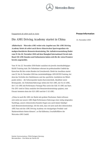 Engagement ab sofort auch in Asien                                                Presse-Information

Die AMG Driving Academy startet in China                                          15. November 2010


Affalterbach – Mercedes-AMG weitet sein Angebot aus: Die AMG Driving
Academy bietet ab sofort auch ihren chinesischen Sportwagenfans ein
maßgeschneidertes Rennstreckentraining. Die Auftaktveranstaltung findet
vom 19. bis 24. November 2010 auf dem Shanghai International Circuit statt.
Rund 150 AMG Kunden und Enthusiasten haben sich für die Asien-Premiere
bereits angemeldet.


Vom 19. bis 22. November 2010 findet zunächst ein jeweils eineinhalbtägiges
BASIC-Training statt. Die Teilnehmer erlernen im professionellen Umfeld das
Know-how für ihre ersten Runden im Grenzbereich. Direkt im Anschluss startet
vom 22. bis 24. November 2010 das zweieinhalbtägige ADVANCED-Training, bei
dem das Vertiefen des Fahrkönnens und das sportliche Autofahren im Mittel-
punkt stehen – die Schwerpunkte lauten Kurventechnik, Ideallinie sowie
Bremspunkt. Als Teilnehmerfahrzeuge stehen der SLS AMG, der SL 63 AMG,
der C 63 AMG mit Performance Package Plus sowie der SLK 55 AMG am Start.
Für 2011 sind in China zunächst drei Rennstreckentrainings geplant, zum
Einsatz kommen dann der SLS AMG und der C 63 AMG.


„China ist auch für AMG ein Markt mit großem Wachstum. Dabei erfreuen
sich nicht nur unsere AMG High-Performance-Fahrzeuge einer stetig steigenden
Nachfrage, unsere chinesischen Kunden fragen uns auch immer häufiger
nach Rennstreckentrainings. Ich bin stolz, dass wir jetzt auch den chinesischen
AMG Fans mit der AMG Driving Academy ein einzigartiges Produkt- und
Markenerlebnis bieten können“, so Ola Källenius, Geschäftsführer der
Mercedes-AMG GmbH.




Daimler Communications, 70546 Stuttgart/Germany
Mercedes-Benz – Eine Marke der Daimler AG
 