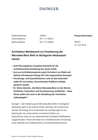 Ansprechpartner:                          Telefon:                  Presse-Information
Florian Martens                           0711-17-35014
Markus Mainka                             0711-17-40650             Datum:
                                                                    27. Juni 2012


Architektur-Wettbewerb zur Erweiterung der
Mercedes-Benz Welt im Stuttgarter Neckarpark
startet

• Acht Planungsbüros erarbeiten Entwürfe für die
  architektonische Gestaltung des neuen Areals
• Jury aus Architekturexperten sowie Vertretern von Stadt und
  Daimler AG bewertet Anfang 2013 die eingereichten Konzepte
• Forschungs- und Zukunftsthemen rund um das Automobil
  sollen für ein breites, internationales Publikum erlebbar
  gemacht werden
• Dr. Dieter Zetsche: „Die Marke Mercedes-Benz ist den Werten
  Perfektion, Faszination und Verantwortung verpflichtet – diese
  Werte sollen sich auch in der Gestaltung der Architektur
  widerspiegeln.“

Stuttgart – Die Erweiterung der Mercedes-Benz Welt im Stuttgarter
Neckarpark geht in die nächste Phase. Nachdem der Vorstand der
Daimler AG Anfang 2012 entschieden hat, die Planungen für die
Nutzung der vom Unternehmen erworbenen Fläche neu
aufzunehmen, wird nun ein entsprechender Architektur-Wettbewerb
ausgeschrieben. Dieser soll neben der architektonischen Umsetzung
neuer Gebäude auch städtebauliche und landschaftsplanerische




Daimler Communications, 70546 Stuttgart/Germany
 