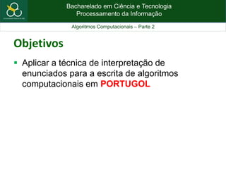 Bacharelado em Ciência e Tecnologia
Processamento da Informação
Algoritmos Computacionais – Parte 2
Objetivos
 Aplicar a técnica de interpretação de
enunciados para a escrita de algoritmos
computacionais em PORTUGOL
 