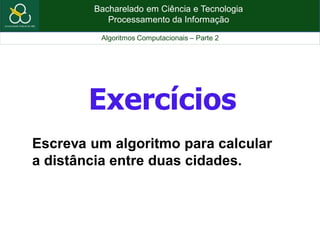 Bacharelado em Ciência e Tecnologia
Processamento da Informação
Algoritmos Computacionais – Parte 2
Exercícios
Escreva um algoritmo para calcular
a distância entre duas cidades.
 