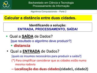Bacharelado em Ciência e Tecnologia
Processamento da Informação
Algoritmos Computacionais – Parte 2
Calcular a distância entre duas cidades.
 Qual a SAÍDA de Dados?
[que resultado o algoritmo deve produzir?]
 distancia
• Qual a ENTRADA de Dados?
[quais os insumos necessários para produzir a saída?]
(*) Para simplificar considerar que as cidades estão numa
mesma rodovia
– Localização das duas cidades(cidade1, cidade2)
Identificando a solução:
ENTRADA, PROCESSAMENTO, SAÍDA!
 