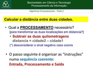 Bacharelado em Ciência e Tecnologia
Processamento da Informação
Algoritmos Computacionais – Parte 2
Calcular a distância entre duas cidades.
 Qual a PROCESSAMENTO necessário?
[para transformar as duas localizações em distancia?]
 Subtrair as duas quilometragens
distancia = cidade2 – cidade1
(*) desconsiderar o sinal negativo caso ocorra
• O passo seguinte é organizar as “instruções”
numa sequência coerente:
Entrada, Processamento e Saída
 