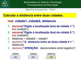 Bacharelado em Ciência e Tecnologia
Processamento da Informação
Algoritmos Computacionais – Parte 2
real cidade1, cidade2, distancia
1. escreva(“Digite a localização (km) da cidade 1:”)
leia (cidade1)
2. escreva(“Digite a localização (km) da cidade 2:”)
leia (cidade2)
3. distancia = cidade2 – cidade1
4. escreva (“A distancia entre as duas cidade é = “,
distancia)
5. escreva (“ATENÇÃO: desconsidere sinal negativo”)
Calcular a distância entre duas cidades.
162
cidade1
267
cidade2
105
distancia
 