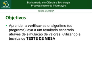 Bacharelado em Ciência e Tecnologia
Processamento da Informação
TESTE DE MESA
Objetivos
 Aprender a verificar se o algoritmo (ou
programa) leva a um resultado esperado
através de simulação de valores, utilizando a
técnica de TESTE DE MESA
 