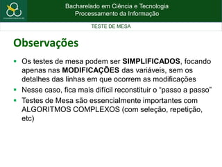 Bacharelado em Ciência e Tecnologia
Processamento da Informação
TESTE DE MESA
Observações
 Os testes de mesa podem ser SIMPLIFICADOS, focando
apenas nas MODIFICAÇÕES das variáveis, sem os
detalhes das linhas em que ocorrem as modificações
 Nesse caso, fica mais difícil reconstituir o “passo a passo”
 Testes de Mesa são essencialmente importantes com
ALGORITMOS COMPLEXOS (com seleção, repetição,
etc)
 