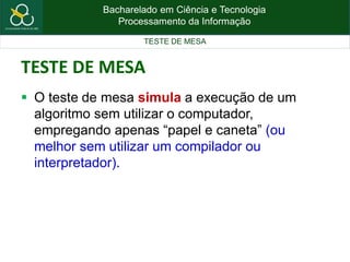 Bacharelado em Ciência e Tecnologia
Processamento da Informação
TESTE DE MESA
TESTE DE MESA
 O teste de mesa simula a execução de um
algoritmo sem utilizar o computador,
empregando apenas “papel e caneta” (ou
melhor sem utilizar um compilador ou
interpretador).
 