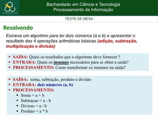 Bacharelado em Ciência e Tecnologia
Processamento da Informação
TESTE DE MESA
Escreva um algoritmo para ler dois números (a e b) e apresentar o
resultado das 4 operações aritméticas básicas (adição, subtração,
multiplicação e divisão)
 SAÍDA: Quais os resultados que o algoritmo deve fornecer ?
 ENTRADA: Quais os insumos necessários para se obter a saída?
 PROCESSAMENTO: Como transformar os insumos na saída?
 SAÍDA: soma, subtração, produto e divisão
 ENTRADA: dois números (a, b)
 PROCESSAMENTO:
 Soma = a + b
 Subtracao = a - b
 Divisao = a / b
 Produto = a * b
Resolvendo
 