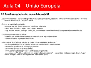 7.1 Desafios e prioridades para o futuro da UE
. Descompasso entre a real constituição de um espaço supranacional, soberania estatal e identidade nacional – maiores
desafios: Constituição Européia e a PESC
. Críticas ao texto da Constituição
- considerado por alguns como uma invasão de soberania
- texto rejeitado em 2005 pela França e pela Holanda
- Rep. Tcheca, Polônia, Portugal, Suécia, UK, Dinamarca e Irlanda adiaram votação por tempo indeterminado
. Continuam problemas com a PESC
- paralisia nos processos de elaboração de políticas de segurança comuns
- continuidade de dependência da OTAN
. Elaboração e ratificação do Tratado de Lisboa (2007) sobre PESC e Políticas
- formulação de políticas de tomada de decisão simplificadas e transparentes
- revisão dos processos de participação popular
- revisão dos processos relativos à PESC
- institucionalização dos processos relativos ao Alargamento
- prioridade em “Partilhar soberania em cooperação supranacional” – afastando o medo de criação de um “super
estado europeu” no qual exista perda das identidades locais
Aula 04 – União Européia
 