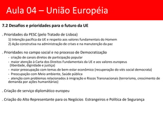 7.2 Desafios e prioridades para o futuro da UE
. Prioridades da PESC (pelo Tratado de Lisboa)
1) Intenção pacífica da UE e respeito aos valores fundamentais do Homem
2) Ação construtiva na administração de crises e na manutenção da paz
. Prioridades no campo social e no processo de Democratização
- criação de canais diretos de participação popular
- maior atenção à Carta dos Direitos Fundamentais da UE e aos valores europeus
(liberdade, dignidade e justiça)
- maior preocupação com temas de bem-estar econômico (recuperação do viés social democrata)
- Preocupação com Meio ambiente, Saúde pública
- atenção com problemas relacionados à imigração e Riscos Transnacionais (terrorismo, crescimento de
demanda por ações humanitárias)
. Criação de serviço diplomático europeu
. Criação do Alto Representante para os Negócios Estrangeiros e Política de Segurança
Aula 04 – União Européia
 