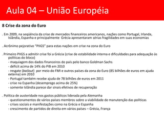 8 Crise da zona do Euro
. Em 2009, na seqüência da crise de mercados financeiros americanos, nações como Portugal, Irlanda,
Islândia, Espanha e principalmente Grécia apresentaram sérias fragilidades em suas economias
. Acrônimo pejorativo “PIIGS” para estas nações em crise na zona do Euro
. Primeiro PIIGS a admitir crise foi a Grécia (crise de estabilidade interna e dificuldades para adequação às
políticas do bloco)
- maquiagem dos dados financeiros do país pelo banco Goldman Sachs
- déficit acima de 14% do PIB em 2010
- resgate (bailout) por meio do FMI e outros países da zona do Euro (85 bilhões de euros em ajuda
externa) em 2010
- Portugal também recebe ajuda de 78 bilhões de euros em 2011
- crise na Espanha (desemprego acima de 25%)
- somente Islândia parece dar sinais efetivos de recuperação
. Política de austeridade nos gastos públicos liderada pela Alemanha
- questionamentos de vários países membros sobre a viabilidade de manutenção das políticas
- crises sociais e manifestações como na Grécia e Espanha
- crescimento de partidos de direita em vários países – Grécia, França
Aula 04 – União Européia
 