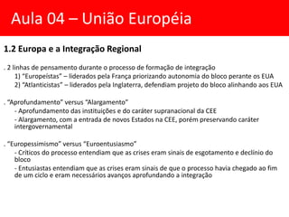 1.2 Europa e a Integração Regional
. 2 linhas de pensamento durante o processo de formação de integração
1) “Europeístas” – liderados pela França priorizando autonomia do bloco perante os EUA
2) “Atlanticistas” – liderados pela Inglaterra, defendiam projeto do bloco alinhando aos EUA
. “Aprofundamento” versus “Alargamento”
- Aprofundamento das instituições e do caráter supranacional da CEE
- Alargamento, com a entrada de novos Estados na CEE, porém preservando caráter
intergovernamental
. “Europessimismo” versus “Euroentusiasmo”
- Críticos do processo entendiam que as crises eram sinais de esgotamento e declínio do
bloco
- Entusiastas entendiam que as crises eram sinais de que o processo havia chegado ao fim
de um ciclo e eram necessários avanços aprofundando a integração
Aula 04 – União Européia
 