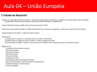 2 Tratado de Maastrich
. Avanços na integração econômica do bloco - apesar das opções políticas neoliberais na Inglaterra e das discussões entre percepções
(europeístas e atlanticistas, pessimistas e entusiastas, aprofundamento e alargamento)
. Sistema Monetário Europeu (SME) entra em funcionamento em 1979
. Ato Único Europeu (AUE) assinado em 1986 visando dinamizar o processo da integração – bases para criação da União Européia
. Tratado de Maastrich (1991) – criação da União Européia
. Pilares da UE
1) Cooperação na Justiça e nas questões internas (caráter intranacional)
2) Política externa e Segurança Comum (PESC) – caráter intergovernamental
3) Comunidades Européias - caráter supranacional, com transferência de competências para o Conselho Europeu
. Órgãos da UE
- Conselho da UE (Conselho Europeu)
- Comissão Européia
- Parlamento Europeu
- Tribunal de Justiça
- Tribunal de Contas
- Provedor de Justiça
- Autoridade Européia de Proteção de Dados
- Banco Central Europeu e Banco Europeu de Investimentos
- Comitê Econômico e Social Europeu
- Comitê das Regiões
Aula 04 – União Européia
 
