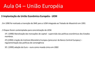 3 Implantação da União Econômica Européia - UEM
. Em 1990 foi realizada a transição do SME para a UEM integrada ao Tratado de Maastrich em 1991
. 3 Etapas foram contempladas para concretização da UEM:
1ª) (1990) liberalização das transações de capital - supervisão das políticas econômicas dos Estados
membros
2ª) (1994) criação do Instituto Monetário Europeu (precursor do Banco Central Europeu) –
regulamentação das políticas de convergência
3ª) (1999) adoção do Euro – euro como moeda única em 2002
Aula 04 – União Européia
 
