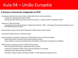 4 Avanços na Economia, Estagnação na PESC
. Progressos supranacionais como o Euro e o Mercado Comum na área econômica
- unidade nas negociações do GATT à OMC
- elevado grau de coesão das políticas comerciais comuns – impactos diretos na Rodada Uruguai
. Avanços na “idéia da Europa”
- incorporação do Acordo de Shengen (Tratado de Amsterdã - 1997) – eliminação de controles fronteiriços e livre
circulação de pessoas do bloco
. Manutenção da autonomia do bloco frente EUA e OTAN, Rússia e Leste Europeu
. Inclusão em 1995 de Áustria, Finlândia e Suécia
. Poucos avanços nos campos de segurança, Política Externa comum e Democratização
- déficit democrático nos países menos desenvolvidos do bloco
- Crises políticas e sociais pós-neoliberalismo intensificam sentimentos nacionalistas e xenófobos
. Política Externa e Segurança Comum (PESC) não funcionava
- falta de posição coordenada e capacidade militar do bloco
- na guerra da Iugoslávia (1992), cada país tomou decisões em separado
- dependência das ações dos EUA e da OTAN
- situação se repetiu na guerra do Kosovo (1999) – UE não apresentou posição comum
Aula 04 – União Européia
 