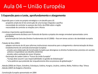 5 Expansão para o Leste, aprofundamento e alargamento
. Expansão para o Leste era projeto estratégico e um desafio para UE:
- propósito amplo da UE de construção de uma Europa integrada e pacífica
- necessidade de controlar os avanços dos EUA e da OTAN sobre a região
- necessidade de controlar as relações com a Rússia
. Iniciativas importantes aprofundamento
- comprometimento do bloco com Protocolo de Quioto e projetos de energia renovável apresentados como
prioridades
- proclamação da Carta dos Direitos Fundamentais da UE (2000) – foco em temas sociais e de identidade européia
. Tratado de Nice (2001)
- adaptar estruturas da UE para reformas institucionais necessárias para o alargamento e democratização do bloco
- Estabelecimento de comissão (Convenção Européia)
. estudos para elaboração de Constituição Européia que abrangesse os direitos fundamentais previstos em acordos
prévios e respondesse aos desafios existentes
. estudos sobre aceitação de novos 10 países
- Declaração de Laeken sobre o “Futuro da União Européia”
. “Europa deve assumir suas responsabilidades na gestão da Globalização”
. “uma potência que pretende dar enquadramento ético ao processo de globalização “
. Adesão (2002) de Chipre, Eslovênia, Eslováquia, Estônia, Hungria, Lituânia, Letônia, Malta, Polônia e Rep. Tcheca
. Adesão (2007) de Bulgária e Romênia
. Constituição Européia apresentada em 2004
Aula 04 – União Européia
 