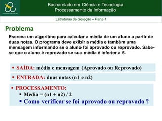 Bacharelado em Ciência e Tecnologia
Processamento da Informação
Estruturas de Seleção – Parte 1
Escreva um algoritmo para calcular a média de um aluno a partir de
duas notas. O programa deve exibir a média e também uma
mensagem informando se o aluno foi aprovado ou reprovado. Sabe-
se que o aluno é reprovado se sua média é inferior a 6.
 SAÍDA: média e mensagem (Aprovado ou Reprovado)
Problema
 ENTRADA: duas notas (n1 e n2)
 PROCESSAMENTO:
 Media = (n1 + n2) / 2
 Como verificar se foi aprovado ou reprovado ?
 