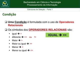 Bacharelado em Ciência e Tecnologia
Processamento da Informação
Estruturas de Seleção – Parte 1
 Uma Condição é formulada com o uso de Operadores
Relacionais
 Os símbolos dos OPERADORES RELACIONAIS são:
 igual  =
 diferente  <> ou !=
 Maior  >
 Maior ou igual  >=
 Menor  <
 Menor ou igual  <=
Condição
IGUAL  ==
 