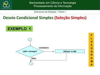 Bacharelado em Ciência e Tecnologia
Processamento da Informação
Estruturas de Seleção – Parte 1
café = amargo? Adoçar o café
verdadeiro
falso
EXEMPLO 1
F
L
U
X
O
G
R
A
M
A
Desvio Condicional Simples (Seleção Simples)
 