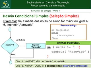 Bacharelado em Ciência e Tecnologia
Processamento da Informação
Estruturas de Seleção – Parte 1
Exemplo: Se a média das notas do aluno for maior ou igual a
6, imprimir “Aprovado”
se ( media >= 6) {
escreva( “Aprovado” )
}
media >=6 Imprimir
“Aprovado”
verdadeiro
falso
Pseudocódigo
se <condição>
então
<instruções>
fimse
SINTAXE PORTUGOL
Obs. 1 : No PORTUGOL o “então” é omitido
Desvio Condicional Simples (Seleção Simples)
Obs. 2.: No PORTUGOL o a condição deve estar entre parênteses
 