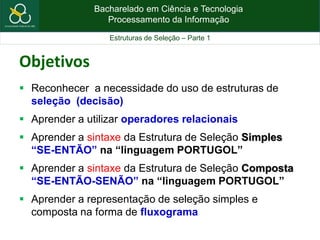 Bacharelado em Ciência e Tecnologia
Processamento da Informação
Estruturas de Seleção – Parte 1
Objetivos
 Reconhecer a necessidade do uso de estruturas de
seleção (decisão)
 Aprender a utilizar operadores relacionais
 Aprender a sintaxe da Estrutura de Seleção Simples
“SE-ENTÃO” na “linguagem PORTUGOL”
 Aprender a sintaxe da Estrutura de Seleção Composta
“SE-ENTÃO-SENÃO” na “linguagem PORTUGOL”
 Aprender a representação de seleção simples e
composta na forma de fluxograma
 