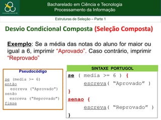 Bacharelado em Ciência e Tecnologia
Processamento da Informação
Estruturas de Seleção – Parte 1
Exemplo: Se a média das notas do aluno for maior ou
igual a 6, imprimir “Aprovado”. Caso contrário, imprimir
“Reprovado”
se ( media >= 6 ) {
escreva( “Aprovado” )
}
senao {
escreva( “Reprovado” )
}
SINTAXE PORTUGOL
Desvio Condicional Composta (Seleção Composta)
Pseudocódigo
se (media >= 6)
então
escreva (“Aprovado”)
senão
escreva (“Reprovado”)
fimse
 