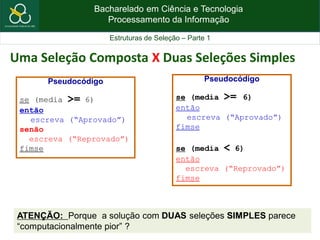 Bacharelado em Ciência e Tecnologia
Processamento da Informação
Estruturas de Seleção – Parte 1
Uma Seleção Composta X Duas Seleções Simples
Pseudocódigo
se (media >= 6)
então
escreva (“Aprovado”)
senão
escreva (“Reprovado”)
fimse
Pseudocódigo
se (media >= 6)
então
escreva (“Aprovado”)
fimse
se (media < 6)
então
escreva (“Reprovado”)
fimse
ATENÇÃO: Porque a solução com DUAS seleções SIMPLES parece
“computacionalmente pior” ?
 
