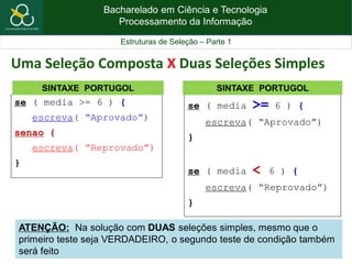 Bacharelado em Ciência e Tecnologia
Processamento da Informação
Estruturas de Seleção – Parte 1
se ( media >= 6 ) {
escreva( “Aprovado”)
senao {
escreva( “Reprovado”)
}
SINTAXE PORTUGOL
Uma Seleção Composta X Duas Seleções Simples
se ( media >= 6 ) {
escreva( “Aprovado”)
}
se ( media < 6 ) {
escreva( “Reprovado”)
}
SINTAXE PORTUGOL
ATENÇÃO: Na solução com DUAS seleções simples, mesmo que o
primeiro teste seja VERDADEIRO, o segundo teste de condição também
será feito
 