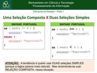 Bacharelado em Ciência e Tecnologia
Processamento da Informação
Estruturas de Seleção – Parte 1
se ( media >= 6 ) {
escreva( “Aprovado”)
senao {
escreva( “Reprovado”)
}
SINTAXE PORTUGOL
Uma Seleção Composta X Duas Seleções Simples
se ( media >= 6 ) {
escreva( “Aprovado”)
}
se ( media < 6 ) {
escreva( “Reprovado”)
}
SINTAXE PORTUGOL
ATENÇÃO: A tendência é querer usar DUAS seleções SIMPLES
(porque a lógica parece mais natural). Mas recomenda-se usar
SELEÇÃO COMPOSTA, nessa situação.
 