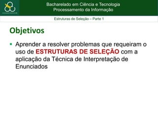 Bacharelado em Ciência e Tecnologia
Processamento da Informação
Estruturas de Seleção – Parte 1
Objetivos
 Aprender a resolver problemas que requeiram o
uso de ESTRUTURAS DE SELEÇÃO com a
aplicação da Técnica de Interpretação de
Enunciados
 