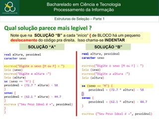 Bacharelado em Ciência e Tecnologia
Processamento da Informação
Estruturas de Seleção – Parte 1
Qual solução parece mais legível ?
SOLUÇÃO “A” SOLUÇÃO “B”
Note que na SOLUÇÃO “B” a cada “início“ { de BLOCO há um pequeno
deslocamento do código pra direita. Isso chama-se INDENTAR
 
