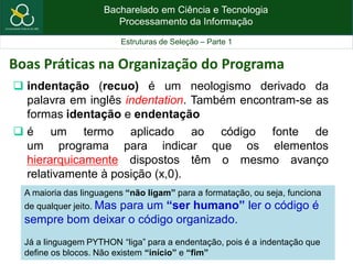 Bacharelado em Ciência e Tecnologia
Processamento da Informação
Estruturas de Seleção – Parte 1
Boas Práticas na Organização do Programa
 indentação (recuo) é um neologismo derivado da
palavra em inglês indentation. Também encontram-se as
formas identação e endentação
 é um termo aplicado ao código fonte de
um programa para indicar que os elementos
hierarquicamente dispostos têm o mesmo avanço
relativamente à posição (x,0).
A maioria das linguagens “não ligam” para a formatação, ou seja, funciona
de qualquer jeito. Mas para um “ser humano” ler o código é
sempre bom deixar o código organizado.
Já a linguagem PYTHON “liga” para a endentação, pois é a indentação que
define os blocos. Não existem “início” e “fim”
 
