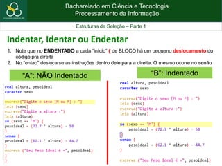 Bacharelado em Ciência e Tecnologia
Processamento da Informação
Estruturas de Seleção – Parte 1
“B”: Indentado“A”: NÃO Indentado
1. Note que no ENDENTADO a cada “início“ { de BLOCO há um pequeno deslocamento do
código pra direita
2. No “entao” desloca se as instruções dentro dele para a direita. O mesmo ocorre no senão
Indentar, Identar ou Endentar
 