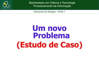 Bacharelado em Ciência e Tecnologia
Processamento da Informação
Estruturas de Seleção – Parte 1
Um novo
Problema
(Estudo de Caso)
 