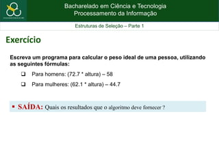 Bacharelado em Ciência e Tecnologia
Processamento da Informação
Estruturas de Seleção – Parte 1
Escreva um programa para calcular o peso ideal de uma pessoa, utilizando
as seguintes fórmulas:
 Para homens: (72.7 * altura) – 58
 Para mulheres: (62.1 * altura) – 44.7
 SAÍDA: Quais os resultados que o algoritmo deve fornecer ?
Exercício
 