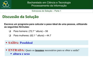 Bacharelado em Ciência e Tecnologia
Processamento da Informação
Estruturas de Seleção – Parte 1
 SAÍDA: PesoIdeal
Escreva um programa para calcular o peso ideal de uma pessoa, utilizando
as seguintes fórmulas:
 Para homens: (72.7 * altura) – 58
 Para mulheres: (62.1 * altura) – 44.7
Discussão da Solução
 ENTRADA: Quais os insumos necessários para se obter a saída?
 altura e sexo
 