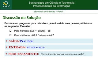Bacharelado em Ciência e Tecnologia
Processamento da Informação
Estruturas de Seleção – Parte 1
 SAÍDA:PesoIdeal
Escreva um programa para calcular o peso ideal de uma pessoa, utilizando
as seguintes fórmulas:
 Para homens: (72.7 * altura) – 58
 Para mulheres: (62.1 * altura) – 44.7
Discussão da Solução
 ENTRADA: altura e sexo
 PROCESSAMENTO: Como transformar os insumos na saída?
 