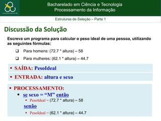 Bacharelado em Ciência e Tecnologia
Processamento da Informação
Estruturas de Seleção – Parte 1
 SAÍDA: PesoIdeal
Escreva um programa para calcular o peso ideal de uma pessoa, utilizando
as seguintes fórmulas:
 Para homens: (72.7 * altura) – 58
 Para mulheres: (62.1 * altura) – 44.7
Discussão da Solução
 ENTRADA: altura e sexo
 PROCESSAMENTO:
 se sexo = “M” então
 PesoIdeal = (72.7 * altura) – 58
senão
 PesoIdeal = (62.1 * altura) – 44.7
 