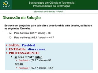 Bacharelado em Ciência e Tecnologia
Processamento da Informação
Estruturas de Seleção – Parte 1
 SAÍDA: PesoIdeal
 ENTRADA: altura e sexo
 PROCESSAMENTO:
 se sexo = “M” então
 PesoIdeal = (72.7 * altura) – 58
senão
 PesoIdeal = (62.1 * altura) – 44.7
Escreva um programa para calcular o peso ideal de uma pessoa, utilizando
as seguintes fórmulas:
 Para homens: (72.7 * altura) – 58
 Para mulheres: (62.1 * altura) – 44.7
Discussão da Solução
 