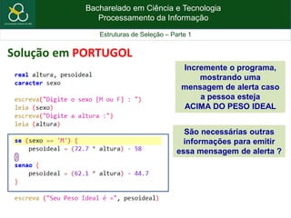 Bacharelado em Ciência e Tecnologia
Processamento da Informação
Estruturas de Seleção – Parte 1
Solução em PORTUGOL
São necessárias outras
informações para emitir
essa mensagem de alerta ?
Incremente o programa,
mostrando uma
mensagem de alerta caso
a pessoa esteja
ACIMA DO PESO IDEAL
 