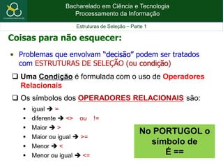 Bacharelado em Ciência e Tecnologia
Processamento da Informação
Estruturas de Seleção – Parte 1
• Problemas que envolvam “decisão” podem ser tratados
com ESTRUTURAS DE SELEÇÃO (ou condição)
Coisas para não esquecer:
 Uma Condição é formulada com o uso de Operadores
Relacionais
 Os símbolos dos OPERADORES RELACIONAIS são:
 igual  =
 diferente  <> ou !=
 Maior  >
 Maior ou igual  >=
 Menor  <
 Menor ou igual  <=
No PORTUGOL o
símbolo de
É ==
 