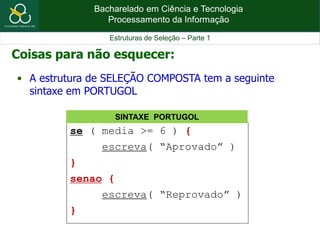 Bacharelado em Ciência e Tecnologia
Processamento da Informação
Estruturas de Seleção – Parte 1
Coisas para não esquecer:
• A estrutura de SELEÇÃO COMPOSTA tem a seguinte
sintaxe em PORTUGOL
se ( media >= 6 ) {
escreva( “Aprovado” )
}
senao {
escreva( “Reprovado” )
}
SINTAXE PORTUGOL
 