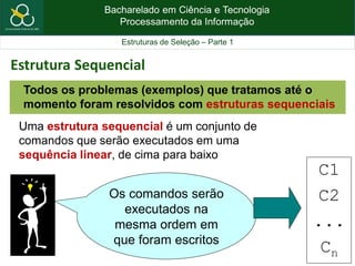 Bacharelado em Ciência e Tecnologia
Processamento da Informação
Estruturas de Seleção – Parte 1
Uma estrutura sequencial é um conjunto de
comandos que serão executados em uma
sequência linear, de cima para baixo
Os comandos serão
executados na
mesma ordem em
que foram escritos
C1
C2
...
Cn
Todos os problemas (exemplos) que tratamos até o
momento foram resolvidos com estruturas sequenciais
Estrutura Sequencial
 
