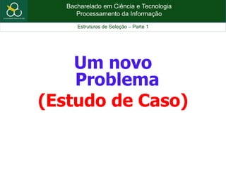 Bacharelado em Ciência e Tecnologia
Processamento da Informação
Estruturas de Seleção – Parte 1
Um novo
Problema
(Estudo de Caso)
 