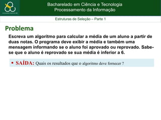 Bacharelado em Ciência e Tecnologia
Processamento da Informação
Estruturas de Seleção – Parte 1
Escreva um algoritmo para calcular a média de um aluno a partir de
duas notas. O programa deve exibir a média e também uma
mensagem informando se o aluno foi aprovado ou reprovado. Sabe-
se que o aluno é reprovado se sua média é inferior a 6.
 SAÍDA: Quais os resultados que o algoritmo deve fornecer ?
Problema
 