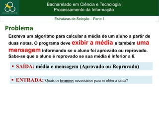 Bacharelado em Ciência e Tecnologia
Processamento da Informação
Estruturas de Seleção – Parte 1
Escreva um algoritmo para calcular a média de um aluno a partir de
duas notas. O programa deve exibir a média e também uma
mensagem informando se o aluno foi aprovado ou reprovado.
Sabe-se que o aluno é reprovado se sua média é inferior a 6.
 SAÍDA: média e mensagem (Aprovado ou Reprovado)
Problema
 ENTRADA: Quais os insumos necessários para se obter a saída?
 