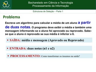 Bacharelado em Ciência e Tecnologia
Processamento da Informação
Estruturas de Seleção – Parte 1
Escreva um algoritmo para calcular a média de um aluno a partir
de duas notas. O programa deve exibir a média e também uma
mensagem informando se o aluno foi aprovado ou reprovado. Sabe-
se que o aluno é reprovado se sua média é inferior a 6.
 SAÍDA: média e mensagem (Aprovado ou Reprovado)
Problema
 ENTRADA: duas notas (n1 e n2)
 PROCESSAMENTO: Como transformar os insumos na saída?
 