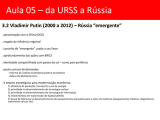 3.2 Vladimir Putin (2000 a 2012) – Rússia “emergente”
. aproximação com a China (OCX)
. resgate da influência regional
. conceito de “emergente” usado a seu favor
. aprofundamento das ações com BRICS
. Identidade compartilhada com países do sul – como país periférico
. pauta comum de demandas
- reforma do sistema multilateral político-econômico
- defesa do Multipolarismo
. 5 vetores estratégicos para modernização econômica
1) eficiência da produção, transporte e uso de energia
2) prioridade no desenvolvimento de tecnologia nuclear
3) prioridade no desenvolvimento de tecnologia da informação
4) investimentos em transmissão de dados/satélites
5) busca de liderança no desenvolvimento de equipamentos avançados para o setor de medicina (equipamentos médicos, diagnósticos,
tratamento câncer, etc)
Aula 05 – da URSS a Rússia
 