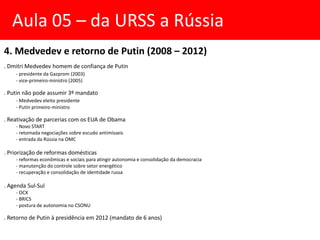 4. Medvedev e retorno de Putin (2008 – 2012)
. Dmitri Medvedev homem de confiança de Putin
- presidente da Gazprom (2003)
- vice-primeiro-ministro (2005)
. Putin não pode assumir 3º mandato
- Medvedev eleito presidente
- Putin primeiro-ministro
. Reativação de parcerias com os EUA de Obama
- Novo START
- retomada negociações sobre escudo antimísseis
- entrada da Rússia na OMC
. Priorização de reformas domésticas
- reformas econômicas e sociais para atingir autonomia e consolidação da democracia
- manutenção do controle sobre setor energético
- recuperação e consolidação de identidade russa
. Agenda Sul-Sul
- OCX
- BRICS
- postura de autonomia no CSONU
. Retorno de Putin à presidência em 2012 (mandato de 6 anos)
Aula 05 – da URSS a Rússia
 