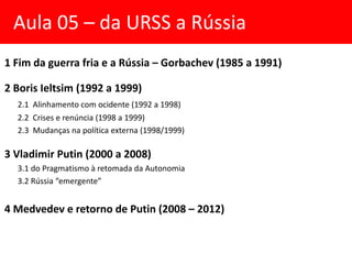 Aula 05 – da URSS a Rússia
1 Fim da guerra fria e a Rússia – Gorbachev (1985 a 1991)
2 Boris Ieltsim (1992 a 1999)
2.1 Alinhamento com ocidente (1992 a 1998)
2.2 Crises e renúncia (1998 a 1999)
2.3 Mudanças na política externa (1998/1999)
3 Vladimir Putin (2000 a 2008)
3.1 do Pragmatismo à retomada da Autonomia
3.2 Rússia “emergente”
4 Medvedev e retorno de Putin (2008 – 2012)
 
